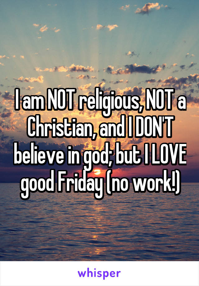 I am NOT religious, NOT a Christian, and I DON'T believe in god; but I LOVE good Friday (no work!)