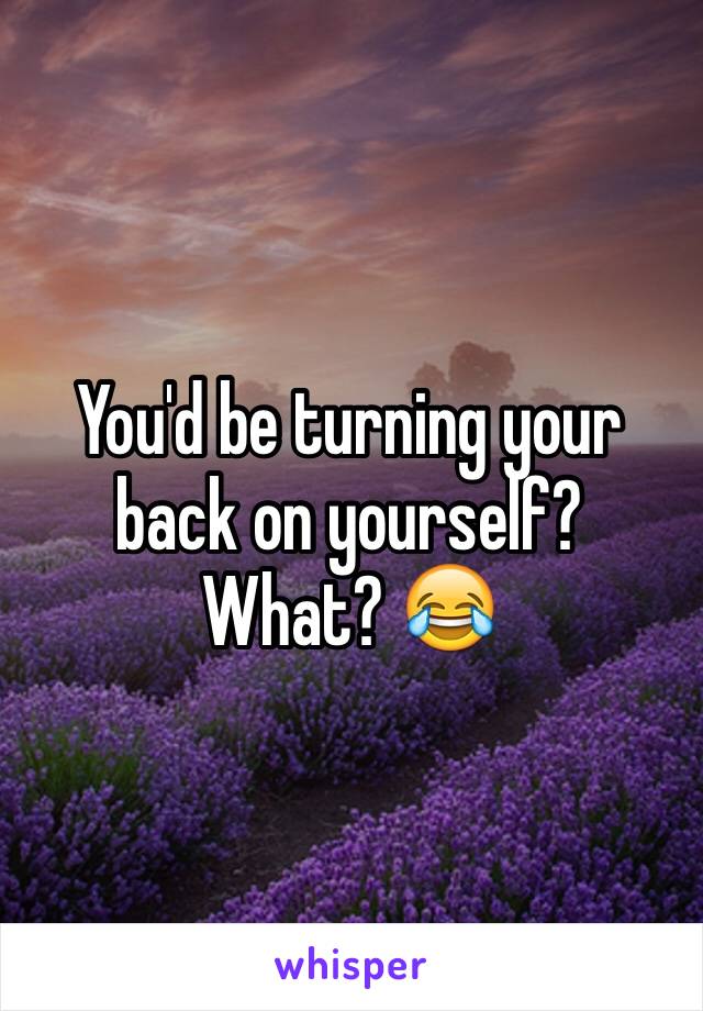 You'd be turning your back on yourself? What? 😂