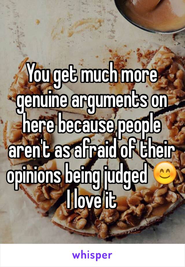 You get much more genuine arguments on here because people aren't as afraid of their opinions being judged 😊 I love it