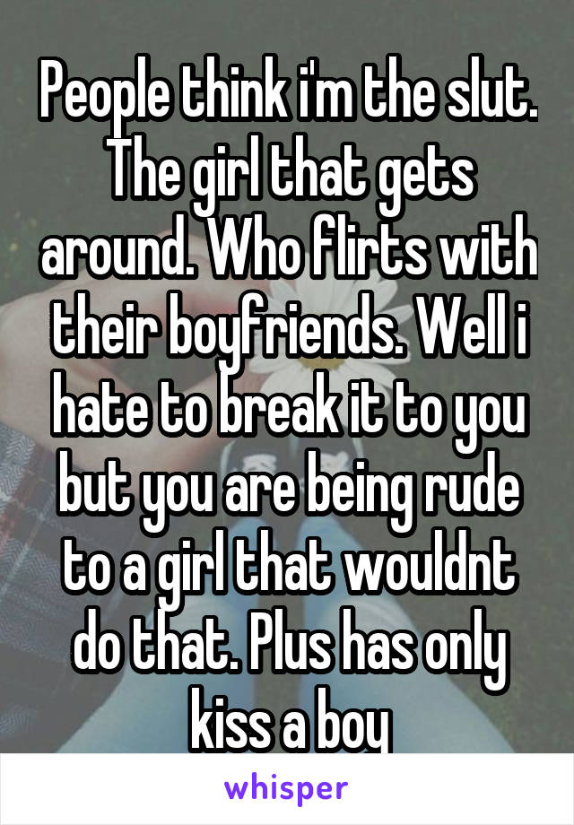 People think i'm the slut. The girl that gets around. Who flirts with their boyfriends. Well i hate to break it to you but you are being rude to a girl that wouldnt do that. Plus has only kiss a boy