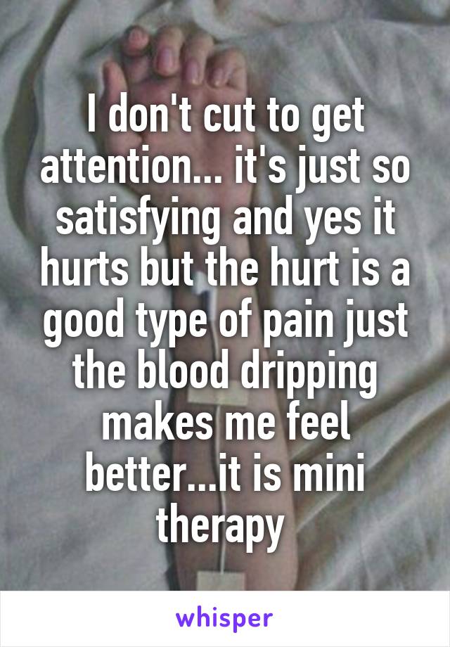 I don't cut to get attention... it's just so satisfying and yes it hurts but the hurt is a good type of pain just the blood dripping makes me feel better...it is mini therapy 