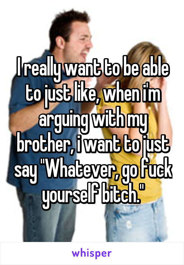 I really want to be able to just like, when i'm arguing with my brother, i want to just say "Whatever, go fuck yourself bitch."