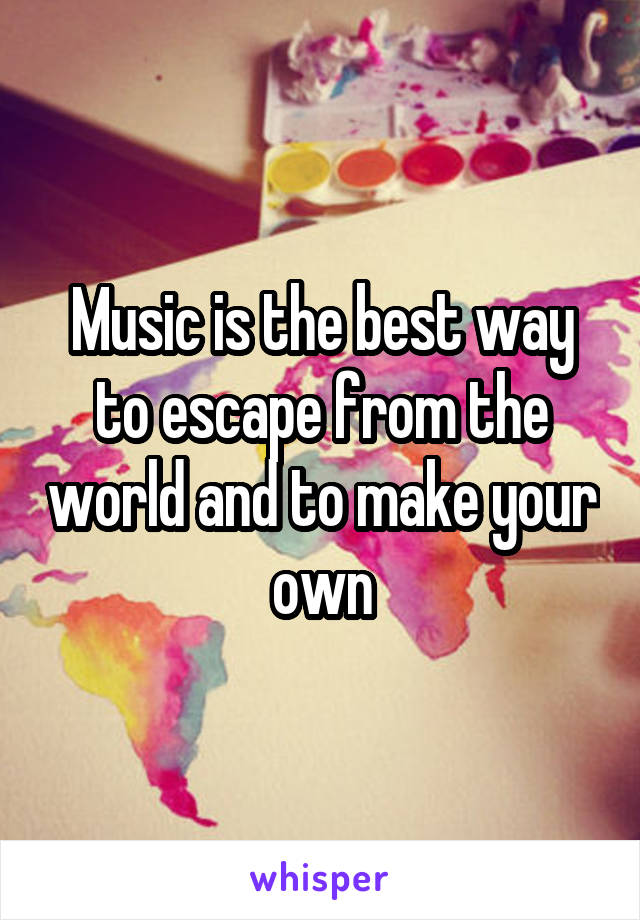 Music is the best way to escape from the world and to make your own