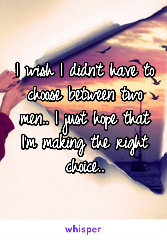 I wish I didn't have to choose between two men.. I just hope that I'm making the right choice..