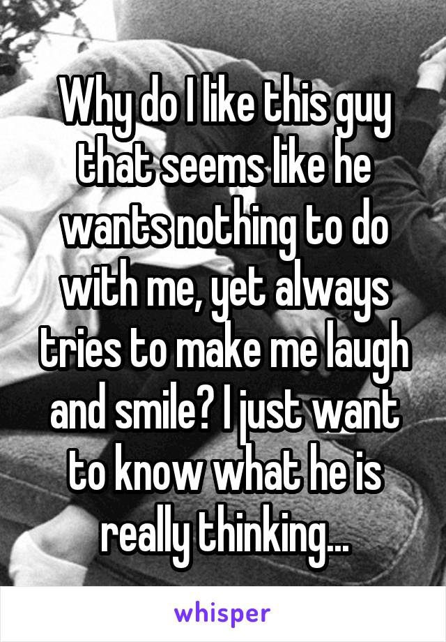 Why do I like this guy that seems like he wants nothing to do with me, yet always tries to make me laugh and smile? I just want to know what he is really thinking...