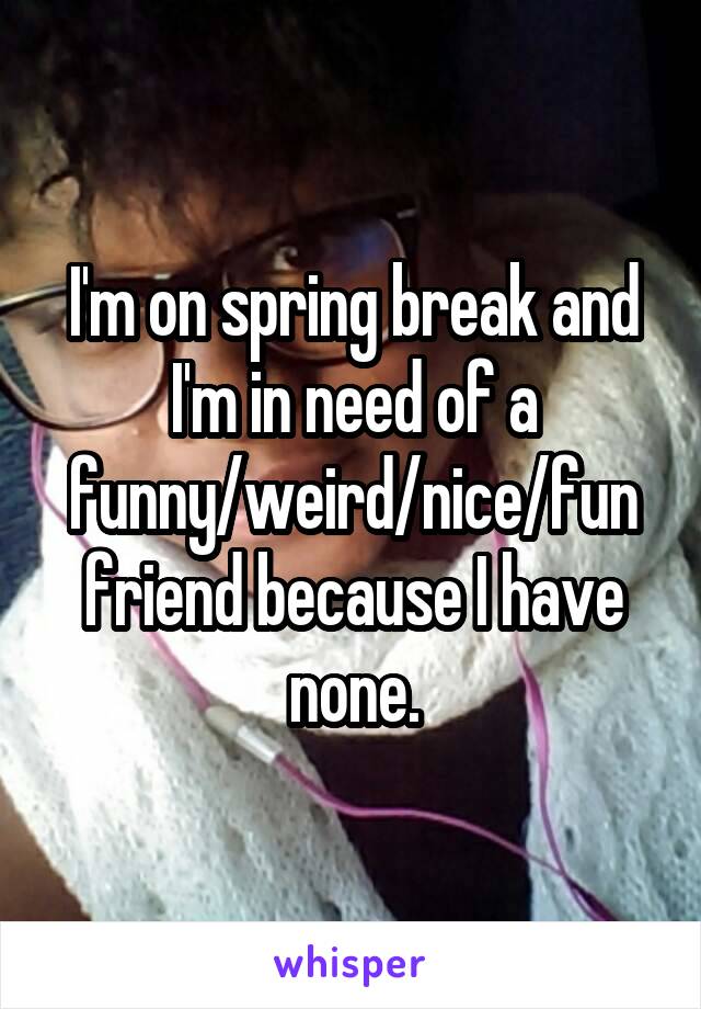 I'm on spring break and I'm in need of a funny/weird/nice/fun friend because I have none.