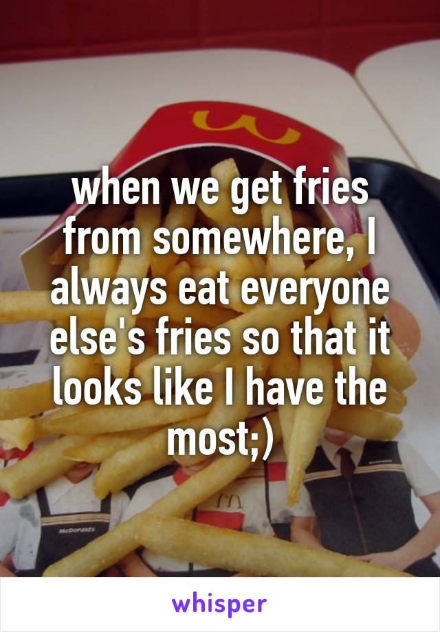 when we get fries from somewhere, I always eat everyone else's fries so that it looks like I have the most;)