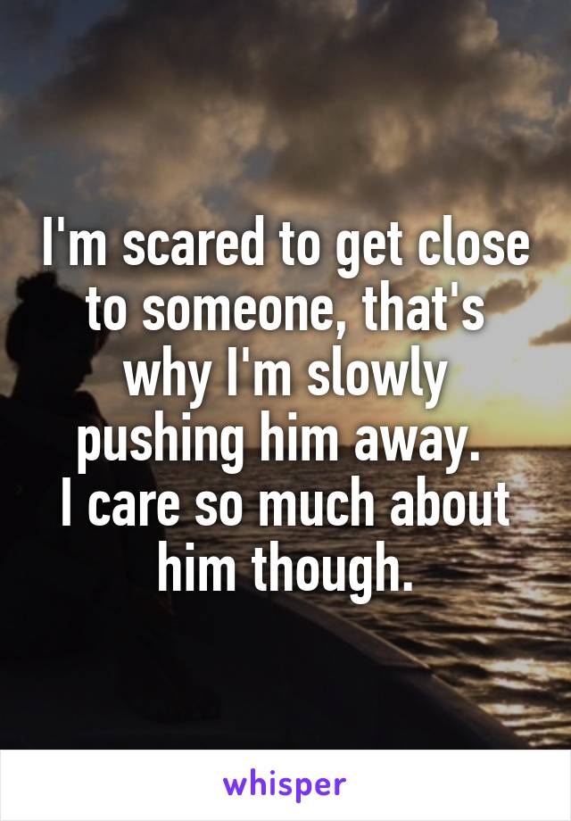 I'm scared to get close to someone, that's why I'm slowly pushing him away. 
I care so much about him though.