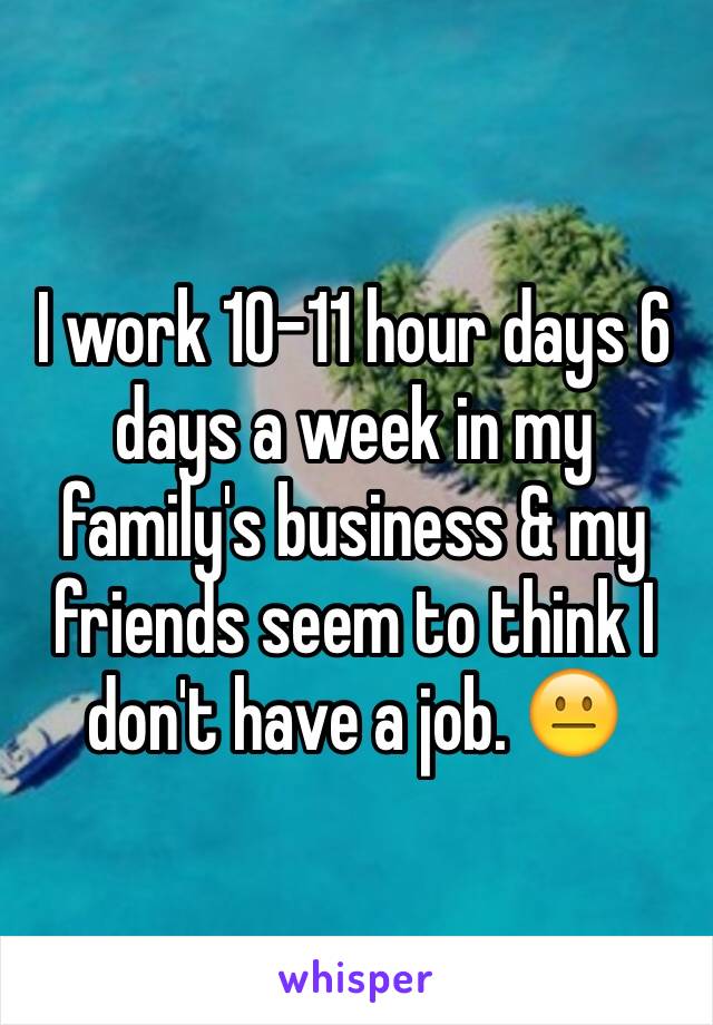 I work 10-11 hour days 6 days a week in my family's business & my friends seem to think I don't have a job. 😐