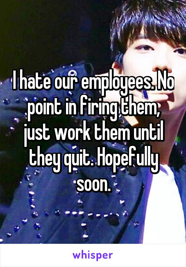 I hate our employees. No point in firing them, just work them until they quit. Hopefully soon.