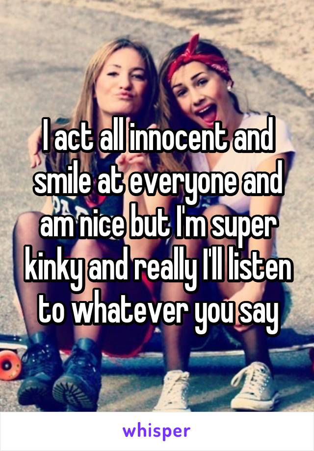 I act all innocent and smile at everyone and am nice but I'm super kinky and really I'll listen to whatever you say