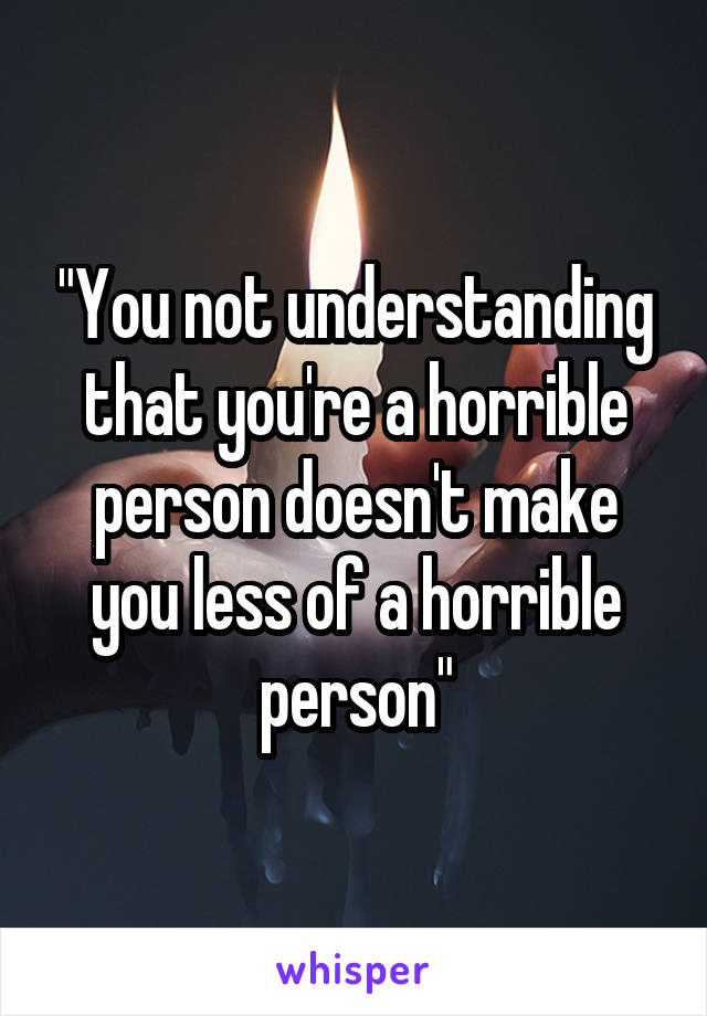 "You not understanding that you're a horrible person doesn't make you less of a horrible person"