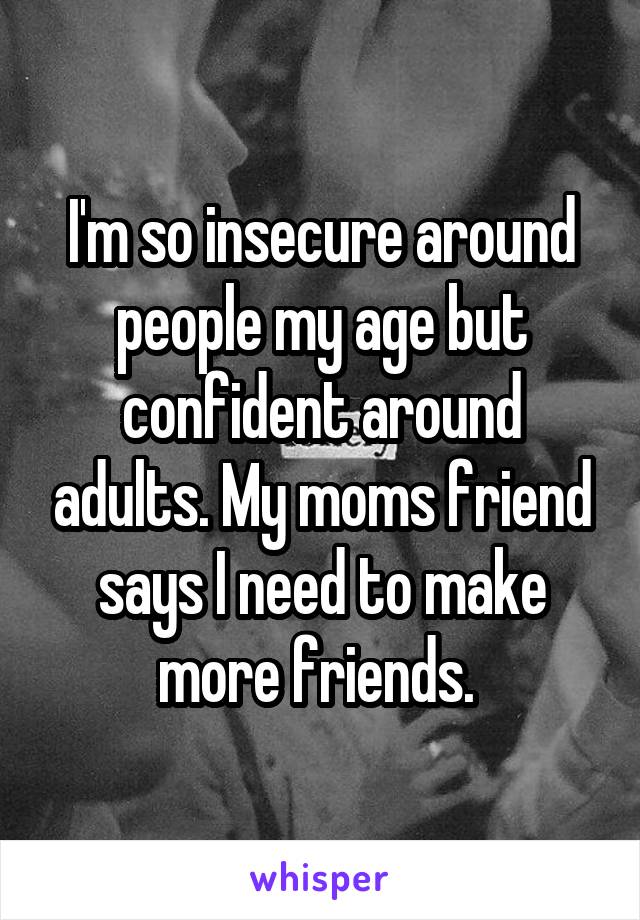 I'm so insecure around people my age but confident around adults. My moms friend says I need to make more friends. 