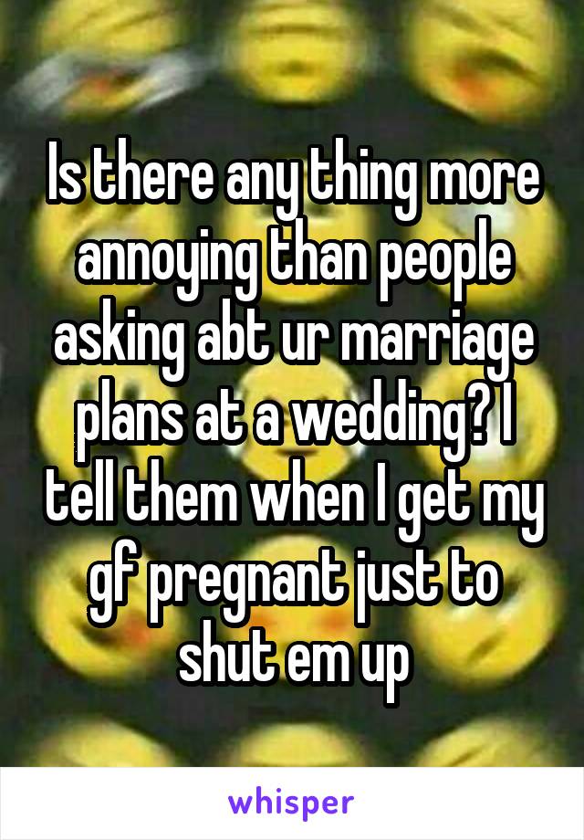 Is there any thing more annoying than people asking abt ur marriage plans at a wedding? I tell them when I get my gf pregnant just to shut em up