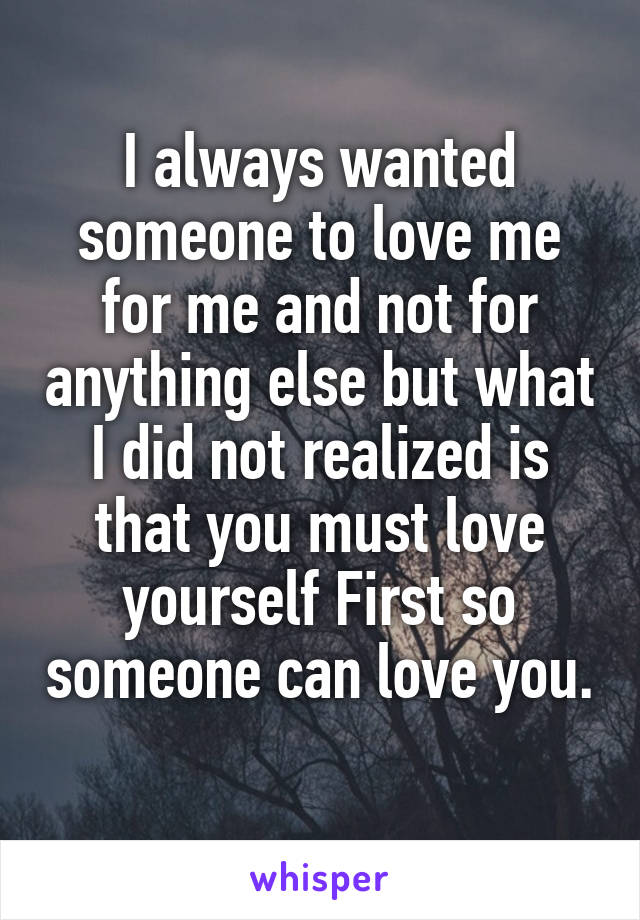 I always wanted someone to love me for me and not for anything else but what I did not realized is that you must love yourself First so someone can love you.
