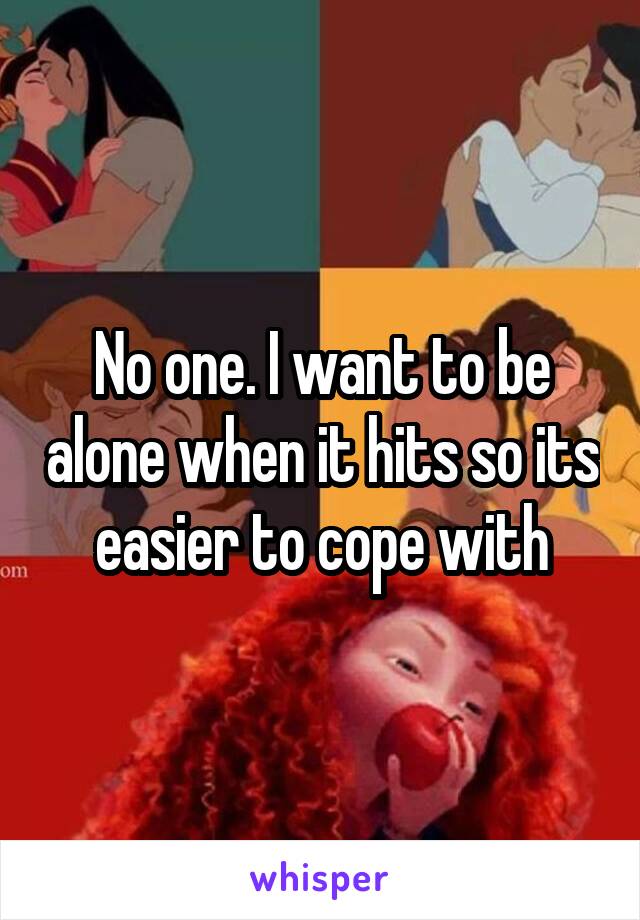 No one. I want to be alone when it hits so its easier to cope with