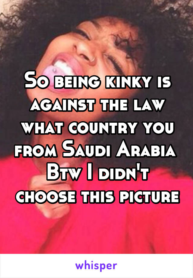 So being kinky is against the law what country you from Saudi Arabia 
Btw I didn't choose this picture