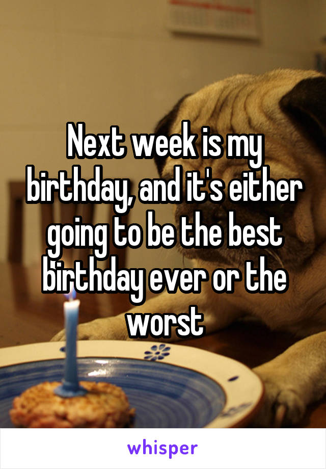 Next week is my birthday, and it's either going to be the best birthday ever or the worst