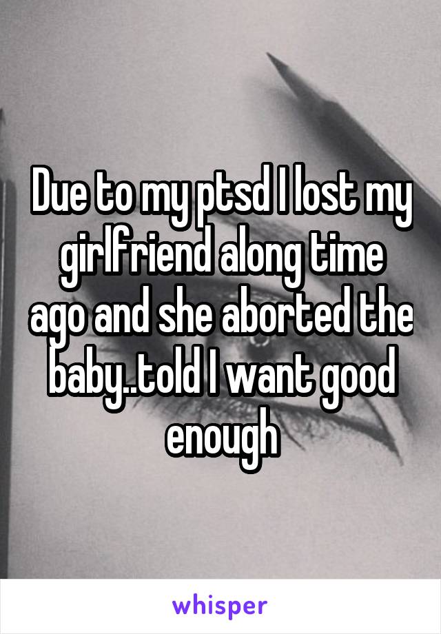 Due to my ptsd I lost my girlfriend along time ago and she aborted the baby..told I want good enough