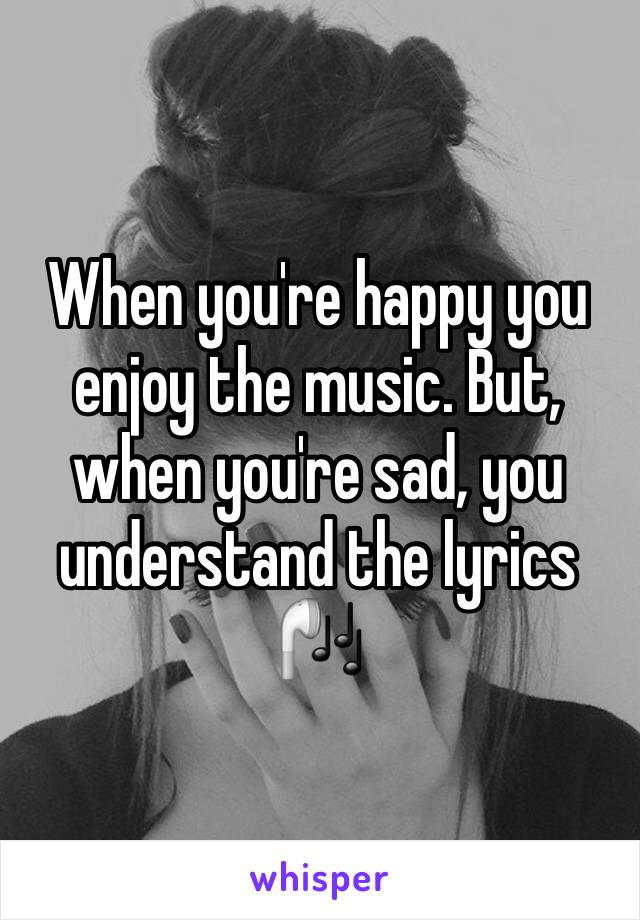 When you're happy you enjoy the music. But, when you're sad, you understand the lyrics 🎧