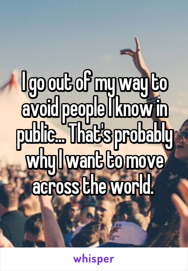 I go out of my way to avoid people I know in public... That's probably why I want to move across the world. 