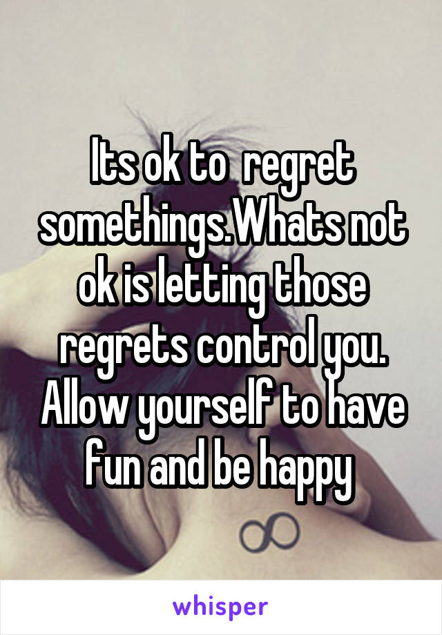 Its ok to  regret somethings.Whats not ok is letting those regrets control you. Allow yourself to have fun and be happy 