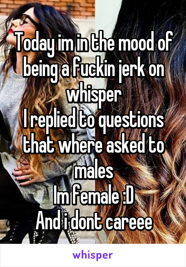 Today im in the mood of being a fuckin jerk on whisper
I replied to questions that where asked to males
Im female :D
And i dont careee