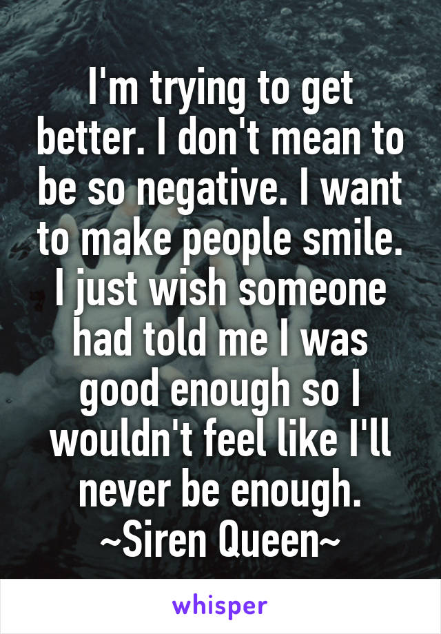 I'm trying to get better. I don't mean to be so negative. I want to make people smile. I just wish someone had told me I was good enough so I wouldn't feel like I'll never be enough.
~Siren Queen~