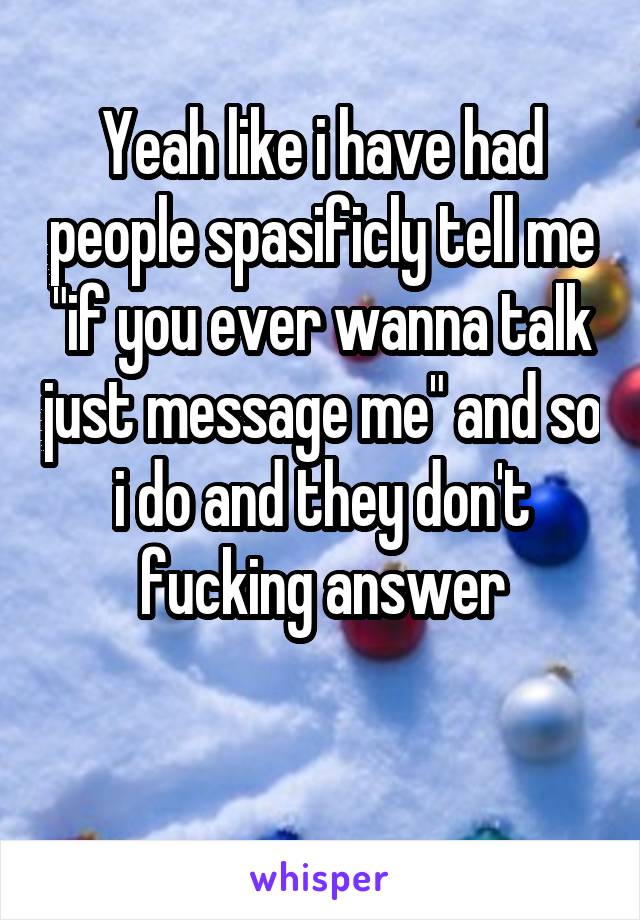 Yeah like i have had people spasificly tell me "if you ever wanna talk just message me" and so i do and they don't fucking answer

