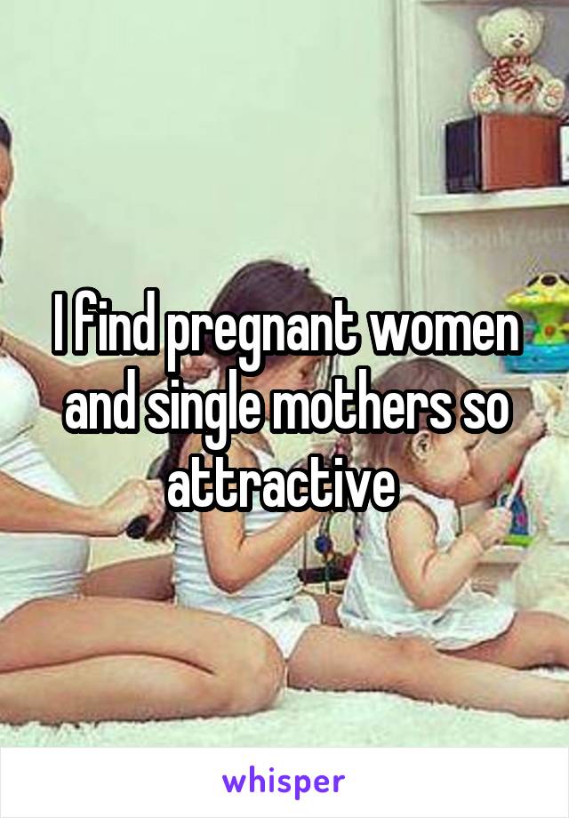 I find pregnant women and single mothers so attractive 