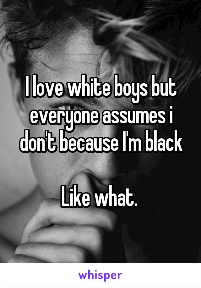 I love white boys but everyone assumes i don't because I'm black

Like what. 