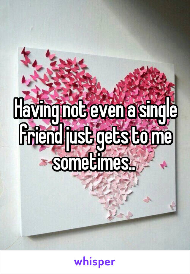 Having not even a single friend just gets to me sometimes.. 