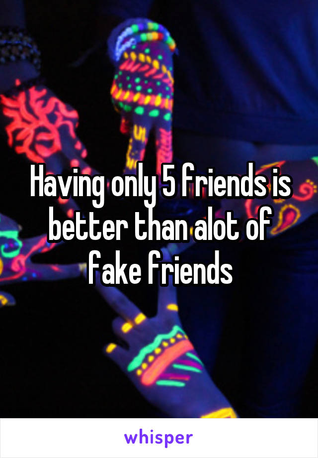 Having only 5 friends is better than alot of fake friends