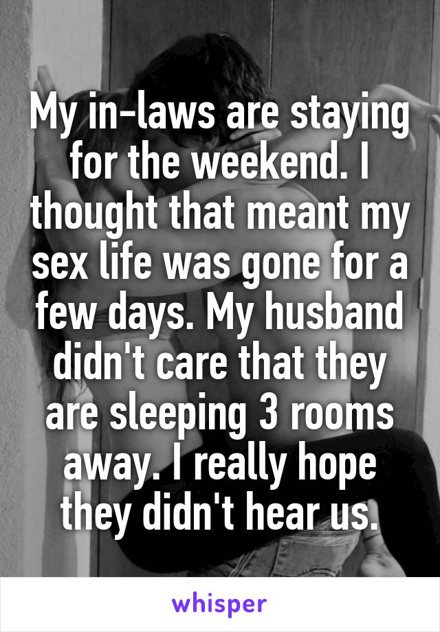 My in-laws are staying for the weekend. I thought that meant my sex life was gone for a few days. My husband didn't care that they are sleeping 3 rooms away. I really hope they didn't hear us.