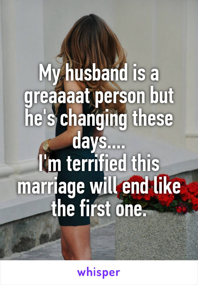 My husband is a greaaaat person but he's changing these days....
I'm terrified this marriage will end like the first one.