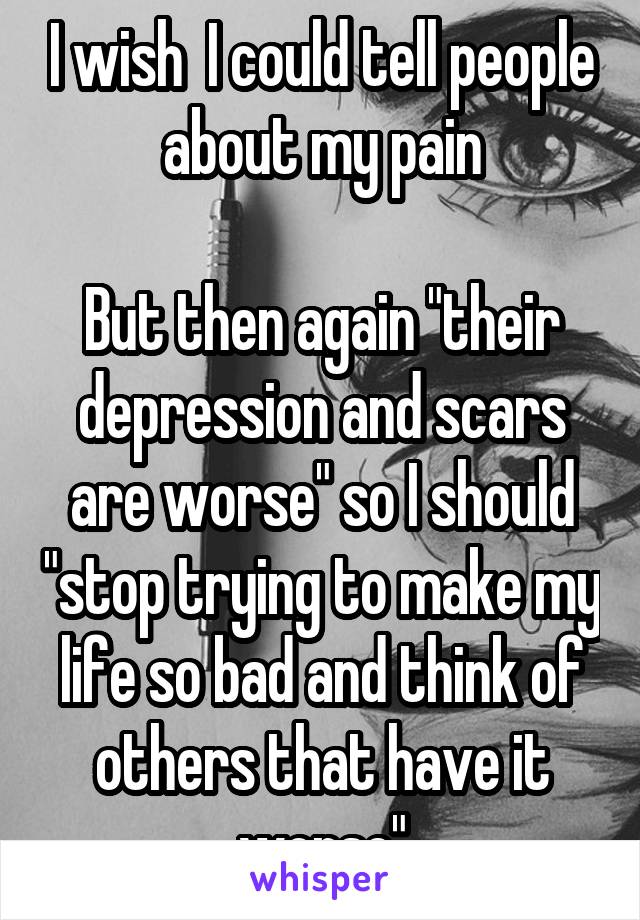 I wish  I could tell people about my pain

But then again "their depression and scars are worse" so I should "stop trying to make my life so bad and think of others that have it worse"