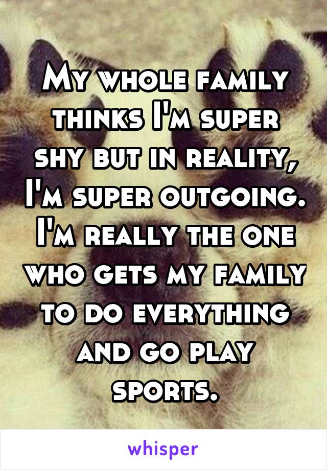 My whole family thinks I'm super shy but in reality, I'm super outgoing. I'm really the one who gets my family to do everything and go play sports.