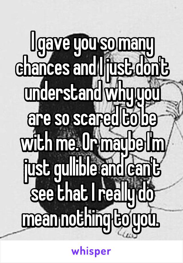 I gave you so many chances and I just don't understand why you are so scared to be with me. Or maybe I'm just gullible and can't see that I really do mean nothing to you. 