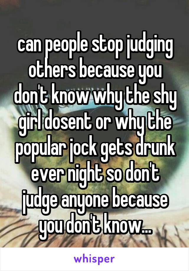 can people stop judging others because you don't know why the shy girl dosent or why the popular jock gets drunk ever night so don't judge anyone because you don't know...