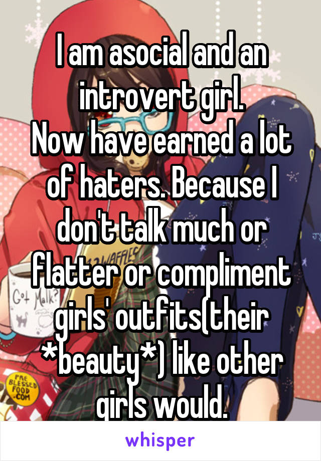 I am asocial and an introvert girl.
Now have earned a lot of haters. Because I don't talk much or flatter or compliment girls' outfits(their *beauty*) like other girls would.