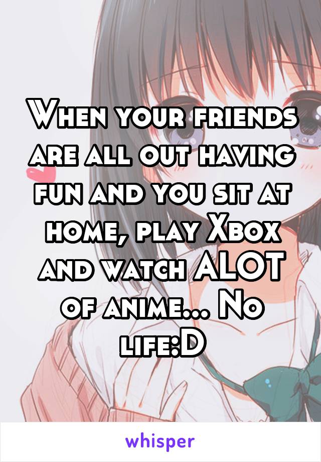 When your friends are all out having fun and you sit at home, play Xbox and watch ALOT of anime... No life:D