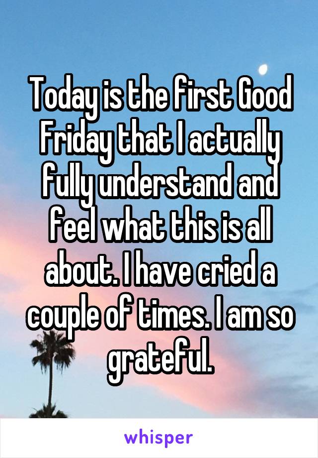 Today is the first Good Friday that I actually fully understand and feel what this is all about. I have cried a couple of times. I am so grateful.