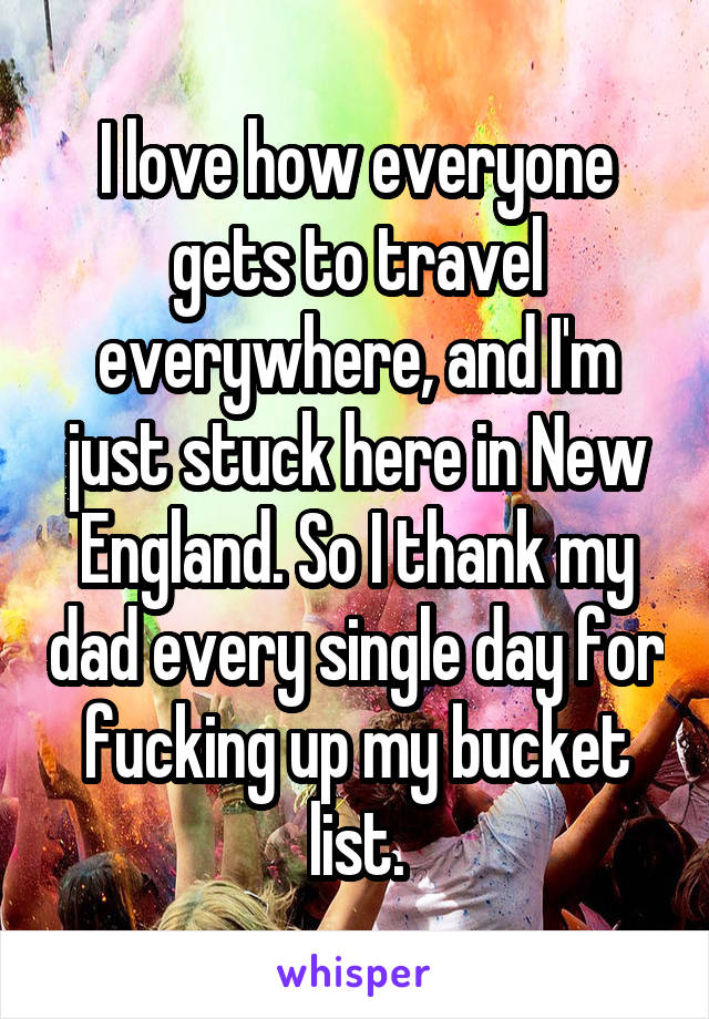 I love how everyone gets to travel everywhere, and I'm just stuck here in New England. So I thank my dad every single day for fucking up my bucket list.