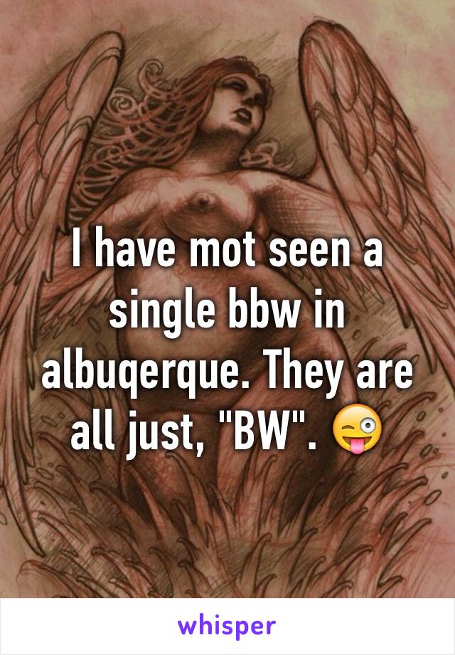 I have mot seen a single bbw in albuqerque. They are all just, "BW". 😜