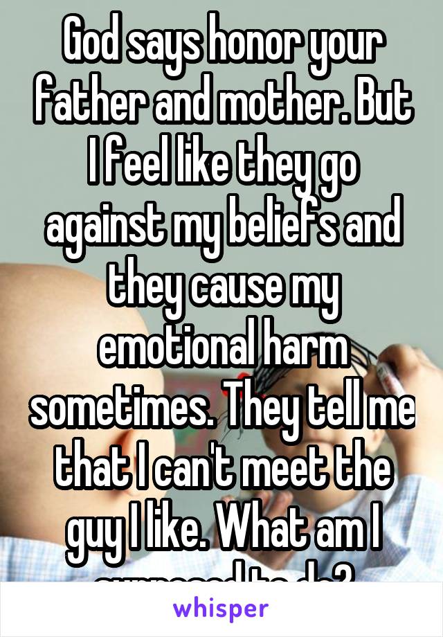 God says honor your father and mother. But I feel like they go against my beliefs and they cause my emotional harm sometimes. They tell me that I can't meet the guy I like. What am I supposed to do?