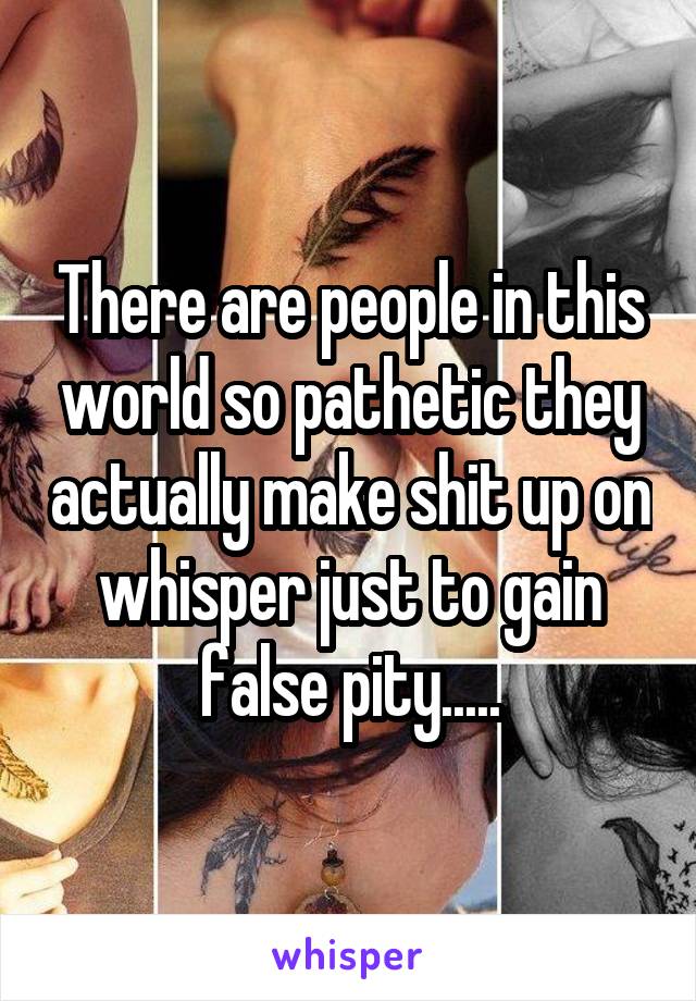 There are people in this world so pathetic they actually make shit up on whisper just to gain false pity.....