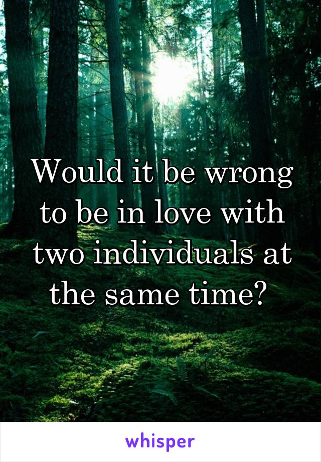 Would it be wrong to be in love with two individuals at the same time? 