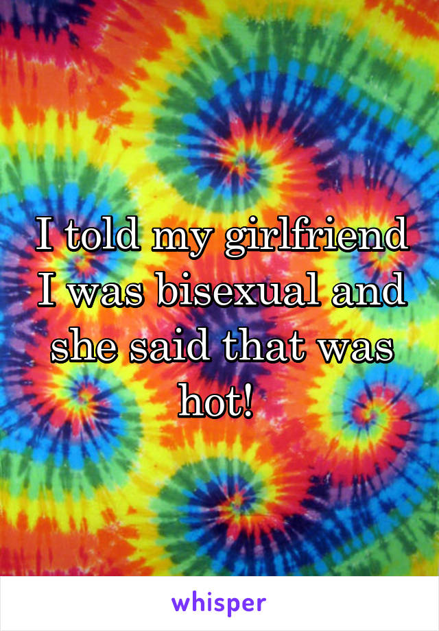 I told my girlfriend I was bisexual and she said that was hot! 