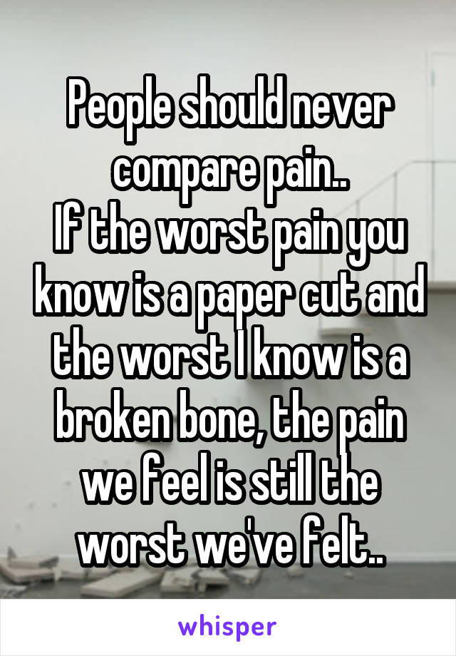 People should never compare pain..
If the worst pain you know is a paper cut and the worst I know is a broken bone, the pain we feel is still the worst we've felt..