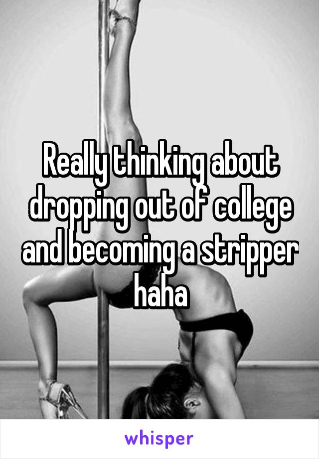 Really thinking about dropping out of college and becoming a stripper haha